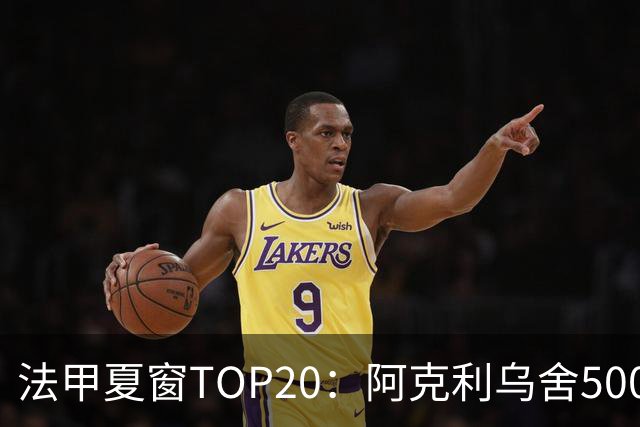 法甲夏窗TOP20：阿克利乌舍5000万欧成标王，费兰4850万欧第二